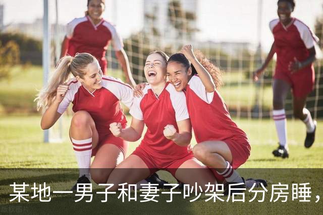 某地一男子和妻子吵架后分房睡，4个月后丈夫才发现自己有多蠢